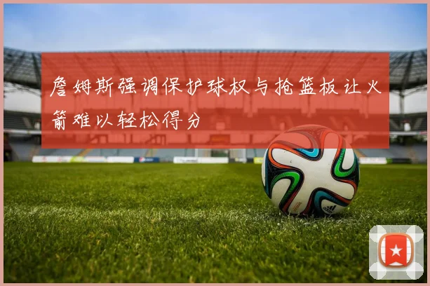 詹姆斯强调保护球权与抢篮板让火箭难以轻松得分