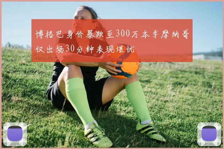 博格巴身价暴跌至300万本季摩纳哥仅出场30分钟表现堪忧