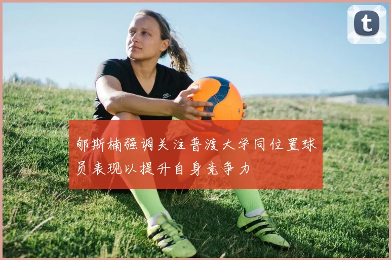 郇斯楠强调关注普渡大学同位置球员表现以提升自身竞争力