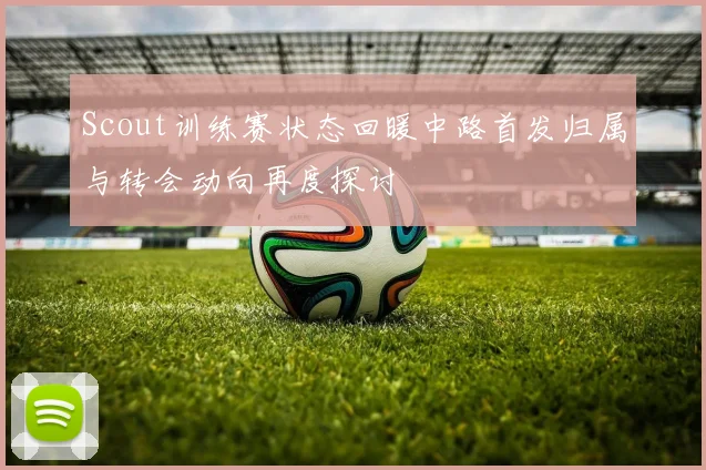 Scout训练赛状态回暖中路首发归属与转会动向再度探讨