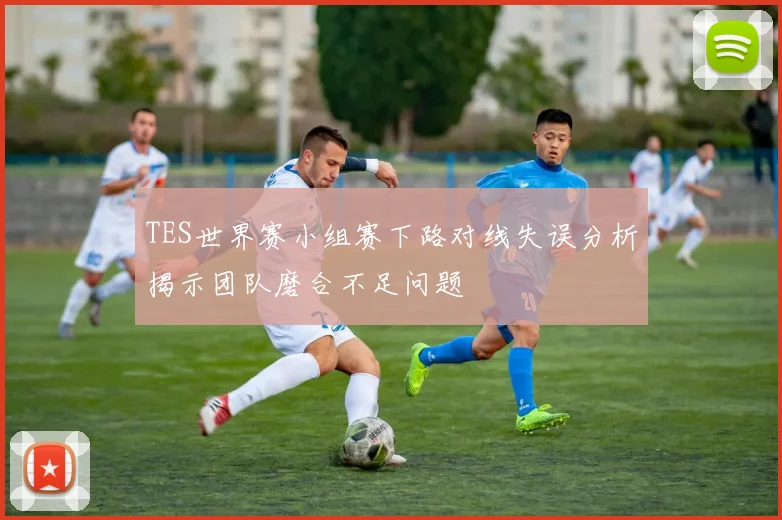TES世界赛小组赛下路对线失误分析揭示团队磨合不足问题