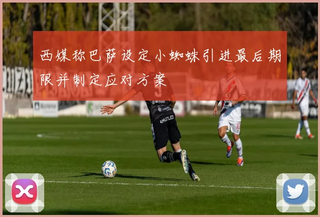 西媒称巴萨设定小蜘蛛引进最后期限并制定应对方案