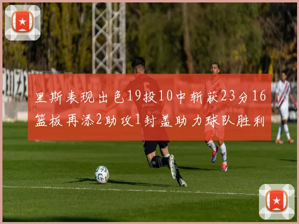 里斯表现出色19投10中斩获23分16篮板再添2助攻1封盖助力球队胜利