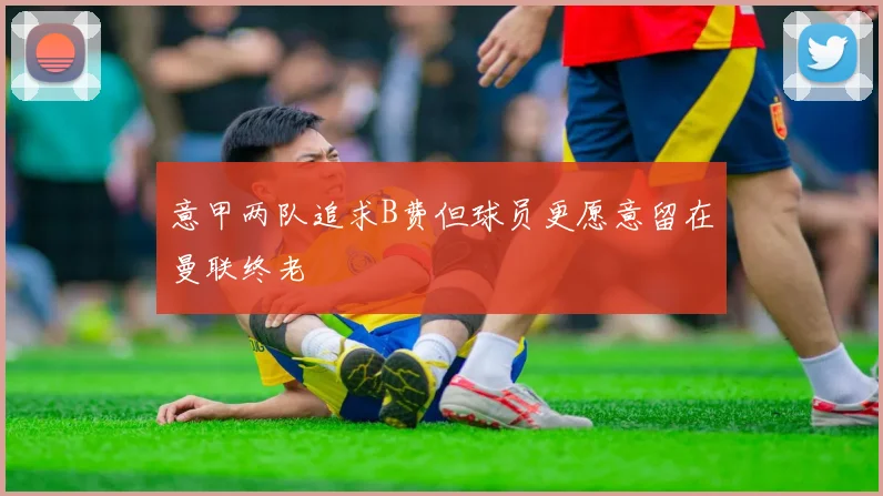 意甲两队追求B费但球员更愿意留在曼联终老