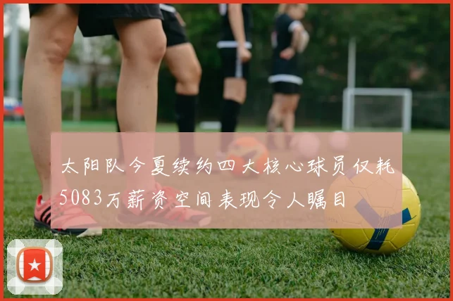 太阳队今夏续约四大核心球员仅耗5083万薪资空间表现令人瞩目