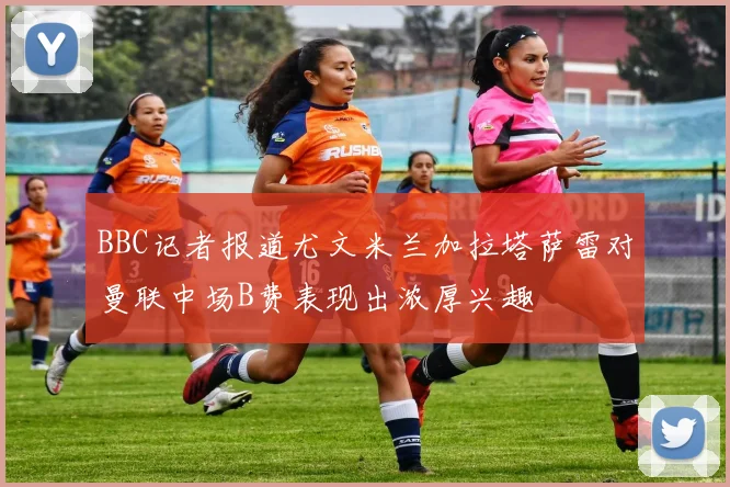 BBC记者报道尤文米兰加拉塔萨雷对曼联中场B费表现出浓厚兴趣
