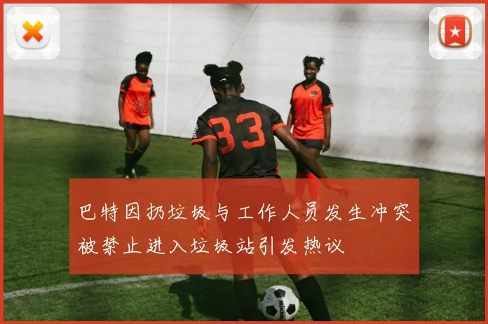 巴特因扔垃圾与工作人员发生冲突被禁止进入垃圾站引发热议