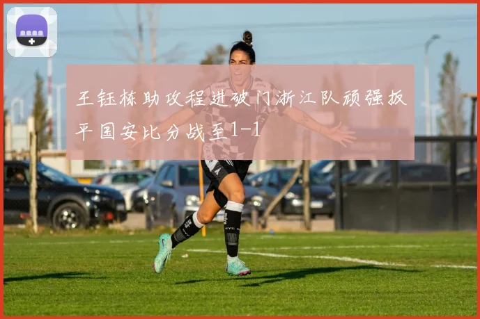 王钰栋助攻程进破门浙江队顽强扳平国安比分战至1-1